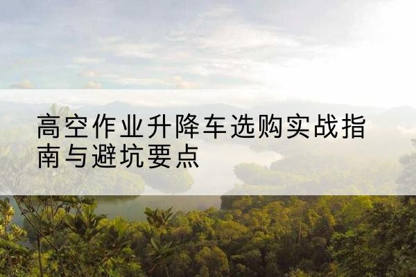 昌邑升降车怎么选-高空作业升降车选购实战指南与避坑要点