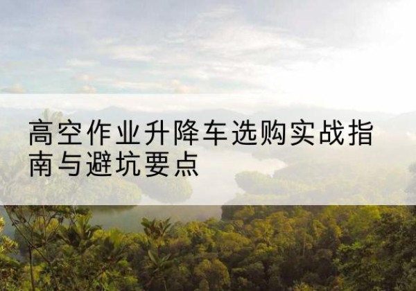 昌邑升降车怎么选-高空作业升降车选购实战指南与避坑要点