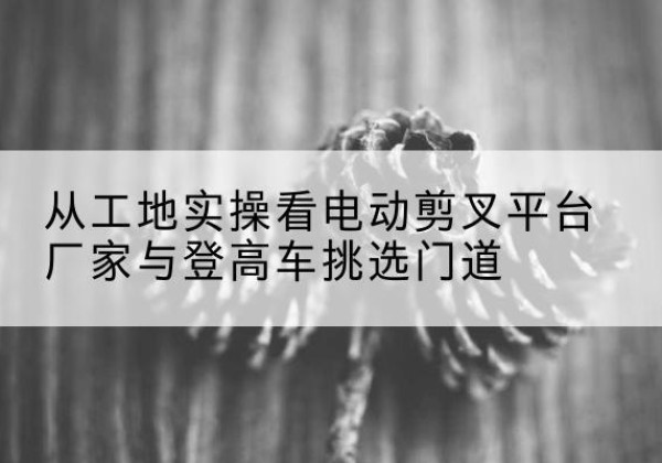 昌邑电动剪叉升降平台厂家-从工地实操看电动剪叉平台厂家与登高车挑选门道